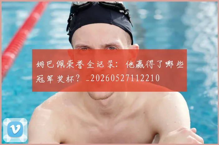 姆巴佩荣誉全记录：他赢得了哪些冠军奖杯？_20260527112210