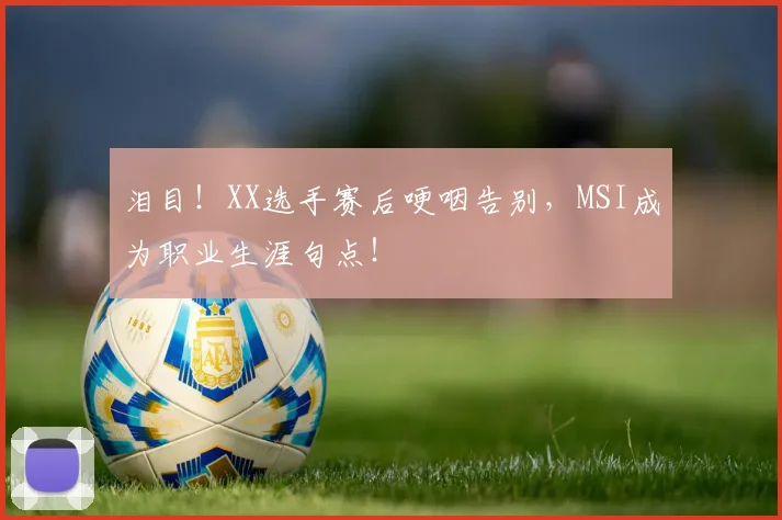 泪目！XX选手赛后哽咽告别，MSI成为职业生涯句点！
