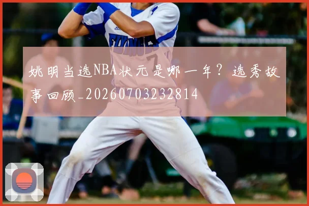 姚明当选NBA状元是哪一年?选秀故事回顾_20260703232814