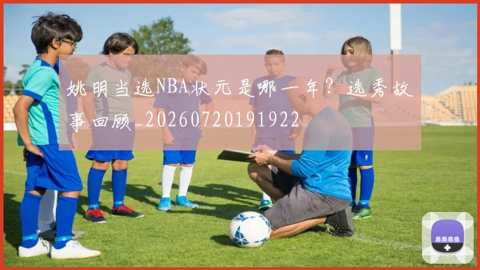 姚明当选NBA状元是哪一年?选秀故事回顾_20260720191922