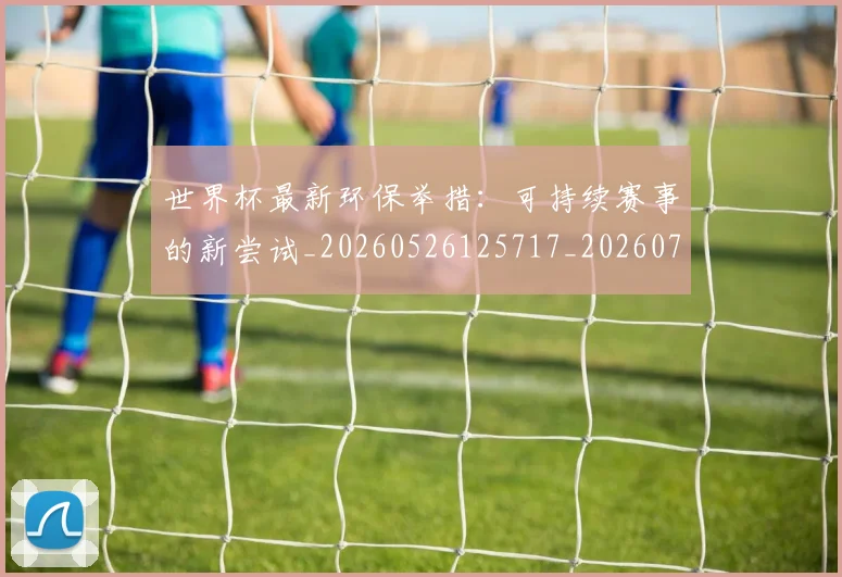 世界杯最新环保举措：可持续赛事的新尝试_20260526125717_20260702174629