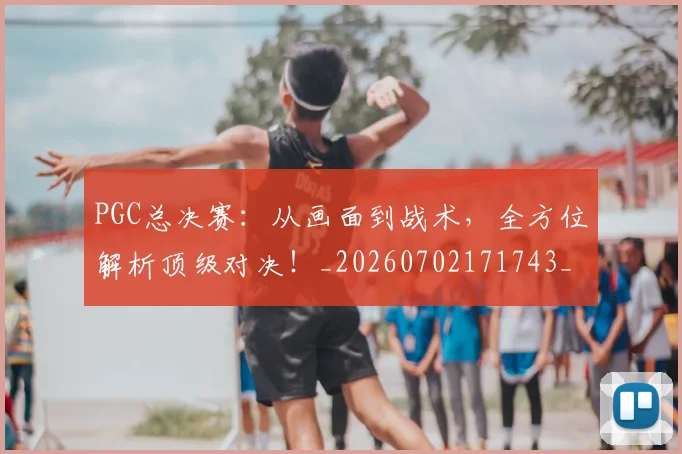 PGC总决赛:从画面到战术,全方位解析顶级对决!_20260702171743_20260714214942