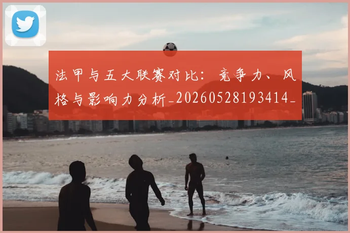 法甲与五大联赛对比：竞争力、风格与影响力分析_20260528193414_20260707153006