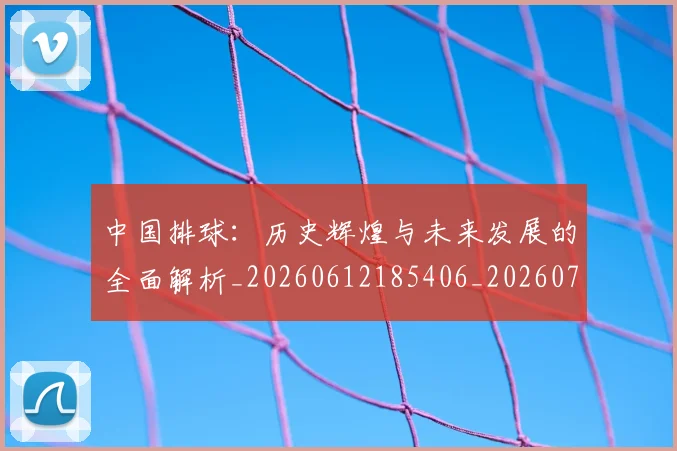 中国排球：历史辉煌与未来发展的全面解析_20260612185406_20260703203055_20260717234754