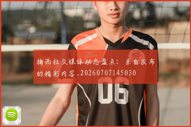 梅西社交媒体动态盘点:亲自发布的精彩内容_20260707145030