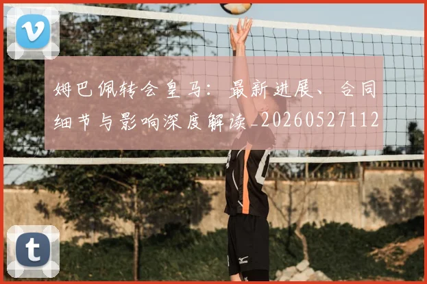 姆巴佩转会皇马：最新进展、合同细节与影响深度解读_20260527112219_20260703232316