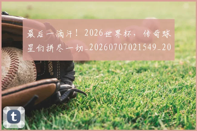 最后一滴汗!2026世界杯,传奇球星们拼尽一切_20260707021549_20260731173532