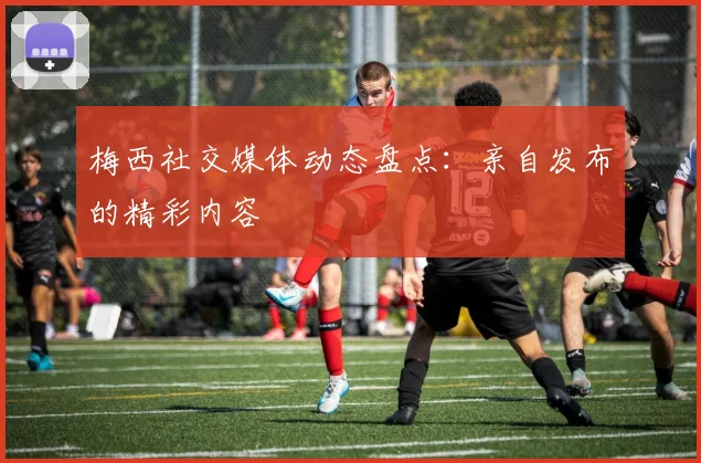 梅西社交媒体动态盘点:亲自发布的精彩内容