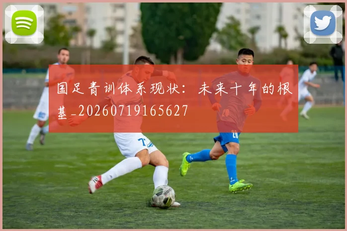 国足青训体系现状：未来十年的根基_20260719165627