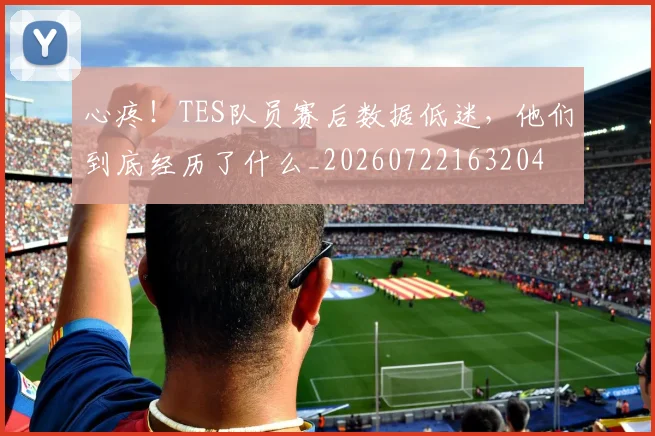心疼！TES队员赛后数据低迷，他们到底经历了什么_20260722163204