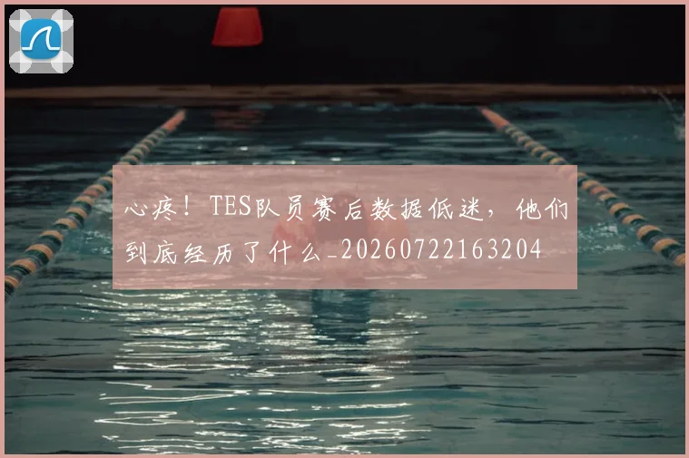 心疼！TES队员赛后数据低迷，他们到底经历了什么_20260722163204
