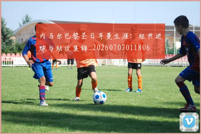 内马尔巴黎圣日耳曼生涯：经典进球与助攻集锦_20260707011806