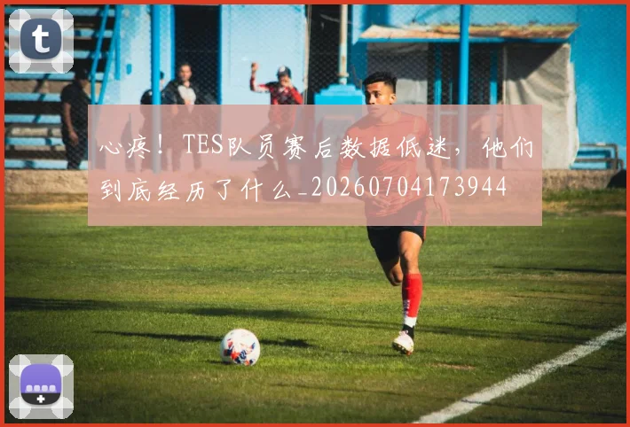 心疼!TES队员赛后数据低迷,他们到底经历了什么_20260704173944