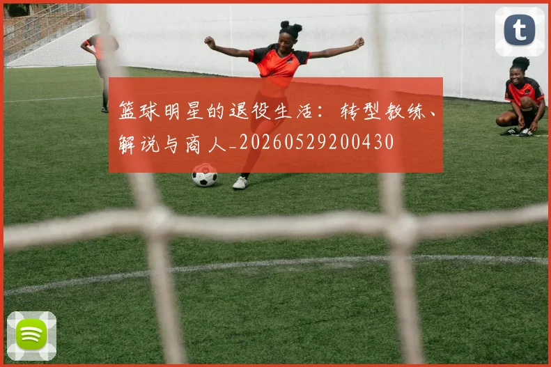 篮球明星的退役生活：转型教练、解说与商人_20260529200430