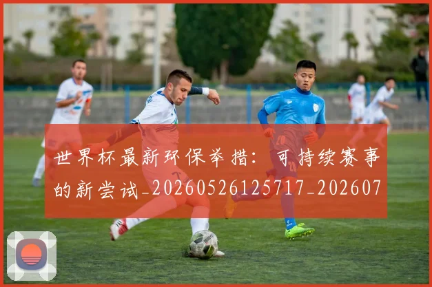 世界杯最新环保举措:可持续赛事的新尝试_20260526125717_20260702174629