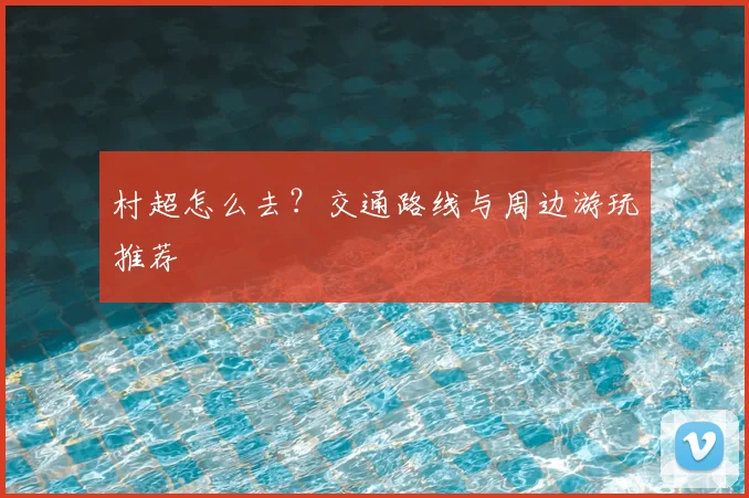 村超怎么去？交通路线与周边游玩推荐