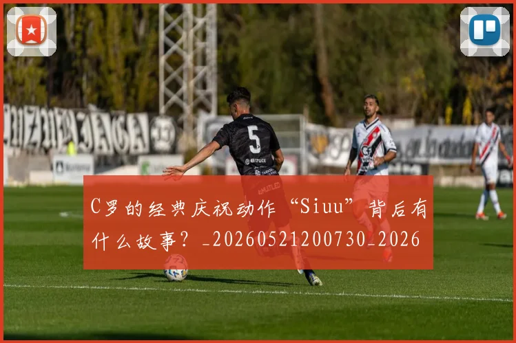 C罗的经典庆祝动作“Siuu”背后有什么故事?_20260521200730_20260701213708_20260712052536
