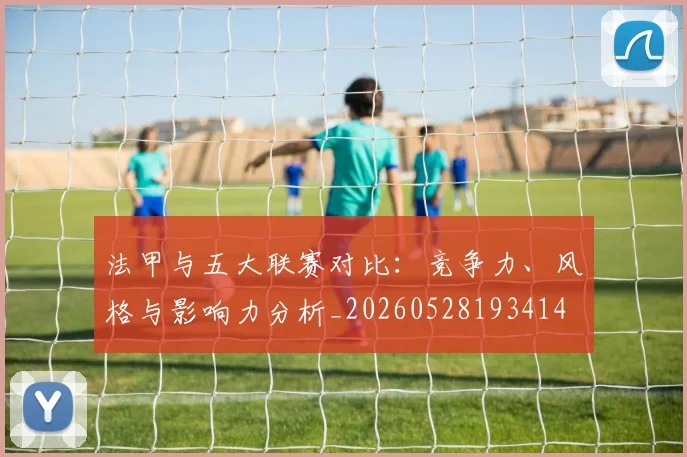 法甲与五大联赛对比:竞争力、风格与影响力分析_20260528193414