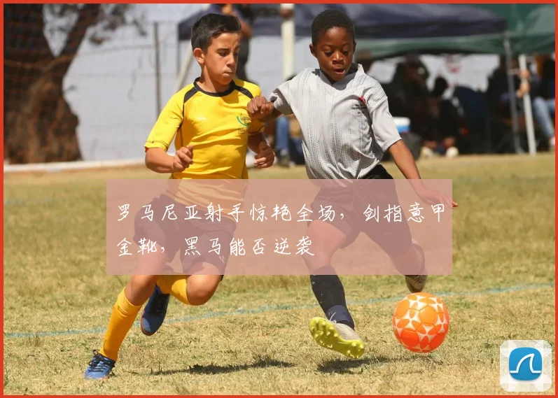 罗马尼亚射手惊艳全场,剑指意甲金靴,黑马能否逆袭